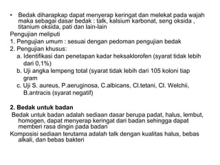 • Bedak diharapkap dapat menyerap keringat dan melekat pada wajah
maka sebagai dasar bedak : talk, kalsium karbonat, seng oksida ,
titanium oksida, pati dan lain-lain
Pengujian meliputi
1. Pengujian umum : sesuai dengan pedoman pengujian bedak
2. Pengujian khusus:
a. Identifikasi dan penetapan kadar heksaklorofen (syarat tidak lebih
dari 0,1%)
b. Uji angka lempeng total (syarat tidak lebih dari 105 koloni tiap
gram
c. Uji S. aureus, P.aeruginosa, C.albicans, Cl.tetani, Cl. Welchii,
B.antracis (syarat negatif)
2. Bedak untuk badan
Bedak untuk badan adalah sediaan dasar berupa padat, halus, lembut,
homogen, dapat menyerap keringat dari badan sehingga dapat
memberi rasa dingin pada badan
Komposisi sediaan terutama adalah talk dengan kualitas halus, bebas
alkali, dan bebas bakteri
 