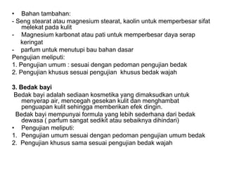 • Bahan tambahan:
- Seng stearat atau magnesium stearat, kaolin untuk memperbesar sifat
melekat pada kulit
- Magnesium karbonat atau pati untuk memperbesar daya serap
keringat
- parfum untuk menutupi bau bahan dasar
Pengujian meliputi:
1. Pengujian umum : sesuai dengan pedoman pengujian bedak
2. Pengujian khusus sesuai pengujian khusus bedak wajah
3. Bedak bayi
Bedak bayi adalah sediaan kosmetika yang dimaksudkan untuk
menyerap air, mencegah gesekan kulit dan menghambat
penguapan kulit sehingga memberikan efek dingin.
Bedak bayi mempunyai formula yang lebih sederhana dari bedak
dewasa ( parfum sangat sedikit atau sebaiknya dihindari)
• Pengujian meliputi:
1. Pengujian umum sesuai dengan pedoman pengujian umum bedak
2. Pengujian khusus sama sesuai pengujian bedak wajah
 