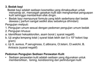 3. Bedak bayi
Bedak bayi adalah sediaan kosmetika yang dimaksudkan untuk
menyerap air, mencegah gesekan kulit dan menghambat penguapan
kulit sehingga memberikan efek dingin.
• Bedak bayi mempunyai formula yang lebih sederhana dari bedak
dewasa ( parfum sangat sedikit atau sebaiknya dihindari)
Pengujian meliputi:
1. Pengujian umum sesuai dengan pedoman pengujian umum bedak
2. Pengujian khusus:
a. Identifikasi heksaklorofen, asam borat ( syarat negatif)
b. Uji angka lempeng total ( syarat tidak lebih dari 5 x 102 koloni tiap
gram)
c. Uji S. aureus, P.aeruginosa, C.albicans, Cl.tetani, Cl.welchii, B.
Antracis (syarat negatif)
Pedoman Pengujian Sediaan Perawatan Kulit
• Sediaan perawatan kulit adalah sediaan yang digunakan untuk
membersihkan, toning, kondisioning dan perlindungan kulit
 
