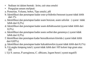 • Sediaan ini dalam bentuk : krim, cair atau emulsi
• Pengujian umum meliputi:
a. Pemerian, Volume, bobot, Tipe emulsi, pH
b. Identifikasi dan penetapan kadar ester p-hidroksi benzoat (syarat tidak lebih
dari 1%
c. Identifikasi dan penetapan kadar asam benzoat, asam salisilat ( syarat tidak
lebih dari 0,2%)
d. Identifikasi dan penetapan kadar asam dehidroasetat (syarat tidak lebih dari
0,5%)
e. Identifikasi dan penetapan kadar asam sorbat dan garamnya ( syarat tidak
lebih dari 0,5%)
f. Identifikasi dan penetapan kadar benzalkonium klorida ( syarat tidak lebih
dari 0,05%)
g. Identifikasi dan penetapan kadar heksaklorofen (syarat tidak lebih dari 0,1%)
h. Uji angka lempeng total ( syarat tidak lebih dari 105 koloni tiap gram atau
ml)
i. Uji S. aureus, P.aeruginosa, C. albicans, logam berat ( syarat negatif)
 