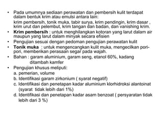 • Pada umumnya sediaan perawatan dan pembersih kulit terdapat
dalam bentuk krim atau emulsi antara lain:
krim pembersih, tonik muka, tabir surya, krim pendingin, krim dasar ,
krim urut dan pelembut, krim tangan dan badan, dan vanishing krim.
• Krim pembersih : untuk menghilangkan kotoran yang larut dalam air
maupun yang larut dalam minyak secara efisien
• Pengujian sesuai dengan pedoman pengujian perawatan kulit
• Tonik muka : untuk mengencangkan kulit muka, mengecilkan pori-
pori, memberikan perasaan segar pada wajah.
• Bahan : garam aluminium, garam seng, etanol 60%, kadang
ditambah kamfer
• Pengujian khusus meliputi:
a. pemerian, volume
b. Identifikasi garam zirkonium ( syarat negatif)
c. Identifikasi dan penetapan kadar aluminium klorhidroksi alantoinat
(syarat tidak lebih dari 1%)
d. Identifikasi dan penetapan kadar asam benzoat ( persyaratan tidak
lebih dari 3 %)
 