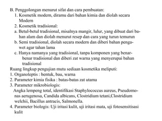 B. Penggolongan menurut sifat dan cara pembuatan:
1. Kosmetik modern, diramu dari bahan kimia dan diolah secara
Modern
2. Kosmetik tradisional:
a. Betul-betul tradisional, misalnya mangir, lulur, yang dibuat dari ba-
han alam dan diolah menurut resep dan cara yang turun temurun
b. Semi tradisional, diolah secara modern dan diberi bahan penga-
wet agar tahan lama
c. Hanya namanya yang tradisional, tanpa komponen yang benar-
benar tradisional dan diberi zat warna yang menyerupai bahan
tradisional
Ruang lingkup pengujian mutu sediaan kosmetika meliputi:
1. Organoleptis : bentuk, bau, warna
2. Parameter kimia fisika : batas-batas zat utama
3. Parameter mikrobiologis:
Angka lempeng total, identifikasi Staphylococcus aureus, Pseudomo-
nas aerugenosa, Candida albicans, Clostridium tetani,Clostridium
welchii, Bacillus antracis, Salmonella.
4. Parameter biologis: Uji iritasi kulit, uji iritasi mata, uji fotosensitisasi
kulit
 