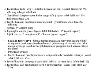 e. Identifikasi kada seng 4-hidroksi benzen sulfonat ( syarat tidaklebih 6%
dihitung sebagai anhidrat)
f. Identifikasi dan penetapan kadar seng sulfat ( syarat tidak lebih dari 1%
dihitung sebagai Zn)
g. Identifikasi dan penetapan kadar metanol ( syarat tidak lebih dari 5%,
dihitung
sebagai x% dalam etanol)
h. Uji angka lempeng total (syarat tidak lebih dari 105 koloni tiap ml)
i. Uji S. aureus, P.aeruginosa, C. albicans (syarat negatif)
• Sediaan tabir surya : Untuk membaurkan atau menyerap secara efektif
cahaya matahari, terutama daerah emisi gelombang ultra violet dan infra
merah sehingga dapat mencegah terjadinya gangguan kulit karena cahaya
matahari.
• Pengujian khusus:
a. Identifikasi dan penetapan kadar asam p-amino benzoat dan esternya (syarat
tidak lebih dari 4%)
b. Identifikasi dan penetapan kadar fenil salisilat ( syarat tidak llebih dari 1%)
c. Identifikasi dan penetapan gliseril p-aminobenzoat (syarat tidak lebih dari
3%)
 