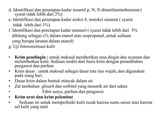 d. Identifikasi dan penetapan kadar isoamil p, N, N dimetilaminobenzoat (
syarat tidak lebih dari 2%)
e. Identifikasi dan penetapan kadar etoksi 4, metoksi sinamat ( syarat
tidak lebih dari 1%)
f. Identifikasi dan penetapan kadar metanol ( syarat tidak lebih dari 5%
dihitung sebagai x% dalam etanol atau isopropanol, untuk sediaan
yang berupa larutan dalam etanol)
g. Uji fotosensitisasi kulit
• Krim pendingin : untuk maksud memberikan rasa dingin dan nyaman dan
melembutkan kulit. Sediaan terdiri dari basis krim dengan penambahan
pengawet dan parfum
• Krim dasar : untuk maksud sebagai dasar tata rias wajah, dan digunakan
pada siang hari.
• Dasar krim dalam bentuk minyak dalam air
• Zat tambahan: gliseril dan sorbitol yang menarik air dari udara
• Tabir surya, parfum dan pengawet
• Krim urut dan krim pelembut
• Sediaan ini untuk memperbaiki kulit rusak karena suatu unsur atau karena
sel kulit yang mati
 