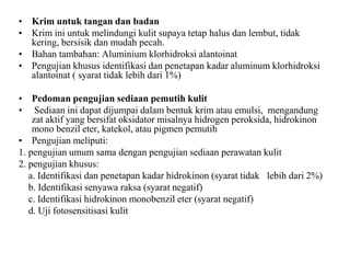 • Krim untuk tangan dan badan
• Krim ini untuk melindungi kulit supaya tetap halus dan lembut, tidak
kering, bersisik dan mudah pecah.
• Bahan tambahan: Aluminium klorhidroksi alantoinat
• Pengujian khusus identifikasi dan penetapan kadar aluminum klorhidroksi
alantoinat ( syarat tidak lebih dari 1%)
• Pedoman pengujian sediaan pemutih kulit
• Sediaan ini dapat dijumpai dalam bentuk krim atau emulsi, mengandung
zat aktif yang bersifat oksidator misalnya hidrogen peroksida, hidrokinon
mono benzil eter, katekol, atau pigmen pemutih
• Pengujian meliputi:
1. pengujian umum sama dengan pengujian sediaan perawatan kulit
2. pengujian khusus:
a. Identifikasi dan penetapan kadar hidrokinon (syarat tidak lebih dari 2%)
b. Identifikasi senyawa raksa (syarat negatif)
c. Identifikasi hidrokinon monobenzil eter (syarat negatif)
d. Uji fotosensitisasi kulit
 