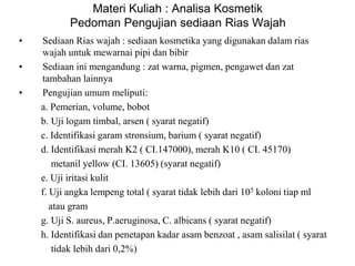 Materi Kuliah : Analisa Kosmetik
Pedoman Pengujian sediaan Rias Wajah
• Sediaan Rias wajah : sediaan kosmetika yang digunakan dalam rias
wajah untuk mewarnai pipi dan bibir
• Sediaan ini mengandung : zat warna, pigmen, pengawet dan zat
tambahan lainnya
• Pengujian umum meliputi:
a. Pemerian, volume, bobot
b. Uji logam timbal, arsen ( syarat negatif)
c. Identifikasi garam stronsium, barium ( syarat negatif)
d. Identifikasi merah K2 ( CI.147000), merah K10 ( CI. 45170)
metanil yellow (CI. 13605) (syarat negatif)
e. Uji iritasi kulit
f. Uji angka lempeng total ( syarat tidak lebih dari 105 koloni tiap ml
atau gram
g. Uji S. aureus, P.aeruginosa, C. albicans ( syarat negatif)
h. Identifikasi dan penetapan kadar asam benzoat , asam salisilat ( syarat
tidak lebih dari 0,2%)
 