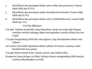 i. Identifikasi dan penetapan kadar asam sorbat dan garamnya ( Syarat
tidak lebih dari 0,5%)
j. Identifikasi dan penetapan kadar benzalkonium klorida ( Syarat tidak
lebih dari 0,5%)
k. Identifikasi dan penetapan kadar ester p-hidroksibenzoat ( syarat tidak
lebih dari 1%)
Cat Pipi (Blusher)
Cat pipi: Sediaan kosmetika yang digunakan untuk mewarnai pipi dengan
sentuhan artistik sehingga dapat meningkatkan estetika dalam tata rias
wajah
Cat pipi mengandung lebih dari satu pigmen yang dicampurkan dalam satu
sediaan
Zat warna resin tidak digunakan dalam sediaan ini karena warnanya akan
berubah bila kena panas.
Cat pipi dalam bentuk krim, larutan, pomit, atau bubuk tabur.
Komposisi sama dengan cat bibir, bedanya hanya mengandung lebih banyak
emolien dibandingkan cat bibir
 