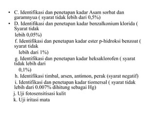 • C. Identifikasi dan penetapan kadar Asam sorbat dan
garamnyua ( syarat tidak lebih dari 0,5%)
• D. Identifikasi dan penetapan kadar benzalkonium klorida (
Syarat tidak
lebih 0,05%)
f. Identifikasi dan penetapan kadar ester p-hidroksi benzoat (
syarat tidak
lebih dari 1%)
g. Identifikasi dan penetapan kadar heksaklorofen ( syarat
tidak lebih dari
0,1%)
h. Identifikasi timbal, arsen, antimon, perak (syarat negatif)
i. Identifikasi dan penetapan kadar tiomersal ( syarat tidak
lebih dari 0.007% dihitung sebagai Hg)
j. Uji fotosensitisasi kulit
k. Uji iritasi mata
 