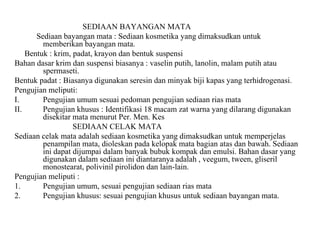 SEDIAAN BAYANGAN MATA
Sediaan bayangan mata : Sediaan kosmetika yang dimaksudkan untuk
memberikan bayangan mata.
Bentuk : krim, padat, krayon dan bentuk suspensi
Bahan dasar krim dan suspensi biasanya : vaselin putih, lanolin, malam putih atau
spermaseti.
Bentuk padat : Biasanya digunakan seresin dan minyak biji kapas yang terhidrogenasi.
Pengujian meliputi:
I. Pengujian umum sesuai pedoman pengujian sediaan rias mata
II. Pengujian khusus : Identifikasi 18 macam zat warna yang dilarang digunakan
disekitar mata menurut Per. Men. Kes
SEDIAAN CELAK MATA
Sediaan celak mata adalah sediaan kosmetika yang dimaksudkan untuk memperjelas
penampilan mata, dioleskan pada kelopak mata bagian atas dan bawah. Sediaan
ini dapat dijumpai dalam banyak bubuk kompak dan emulsi. Bahan dasar yang
digunakan dalam sediaan ini diantaranya adalah , veegum, tween, gliseril
monostearat, polivinil pirolidon dan lain-lain.
Pengujian meliputi :
1. Pengujian umum, sesuai pengujian sediaan rias mata
2. Pengujian khusus: sesuai pengujian khusus untuk sediaan bayangan mata.
 