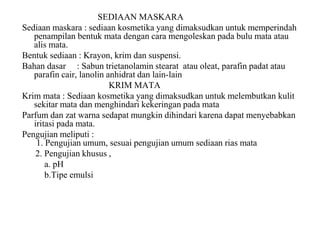 SEDIAAN MASKARA
Sediaan maskara : sediaan kosmetika yang dimaksudkan untuk memperindah
penampilan bentuk mata dengan cara mengoleskan pada bulu mata atau
alis mata.
Bentuk sediaan : Krayon, krim dan suspensi.
Bahan dasar : Sabun trietanolamin stearat atau oleat, parafin padat atau
parafin cair, lanolin anhidrat dan lain-lain
KRIM MATA
Krim mata : Sediaan kosmetika yang dimaksudkan untuk melembutkan kulit
sekitar mata dan menghindari kekeringan pada mata
Parfum dan zat warna sedapat mungkin dihindari karena dapat menyebabkan
iritasi pada mata.
Pengujian meliputi :
1. Pengujian umum, sesuai pengujian umum sediaan rias mata
2. Pengujian khusus ,
a. pH
b.Tipe emulsi
 