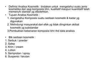 • Definisi Analisa Kosmetik : tindakan untuk mengetahui suatu jenis
kosmetika dari segi komposisi bhn, kualitatif maupun kuantitatif telah
memenuhi standar yg dibolehkan.
• Tujuan Analisa Kosmetik :
1. mengetahui Komposisi suatu sediaan kosmetik & kadar yg
digunakan
2. Melindungi masyarakat dari efek yg tidak diinginkan akibat
kosmetik yg substandar
3.Pembuktian kebenaran komposisi bhn thd data analisis
• Btk sediaan kosmetik :
1. Serbuk / powder
2. Salep
3. Krim / cream
4. Lotion
5. Semprotan / spray
6. Suspensi / larutan
 