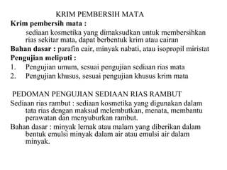 KRIM PEMBERSIH MATA
Krim pembersih mata :
sediaan kosmetika yang dimaksudkan untuk membersihkan
rias sekitar mata, dapat berbentuk krim atau cairan
Bahan dasar : parafin cair, minyak nabati, atau isopropil miristat
Pengujian meliputi :
1. Pengujian umum, sesuai pengujian sediaan rias mata
2. Pengujian khusus, sesuai pengujian khusus krim mata
PEDOMAN PENGUJIAN SEDIAAN RIAS RAMBUT
Sediaan rias rambut : sediaan kosmetika yang digunakan dalam
tata rias dengan maksud melembutkan, menata, membantu
perawatan dan menyuburkan rambut.
Bahan dasar : minyak lemak atau malam yang diberikan dalam
bentuk emulsi minyak dalam air atau emulsi air dalam
minyak.
 