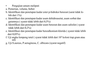 • Pengujian umum meliputi
a. Pemerian, volume, bobot
b. Identifikasi dan penetapan kadar ester p-hidroksi benzoat (sarat tidak le-
bih dari 1%)
c. Identifikasi dan penetapan kadar asam dehidroasetat, asam sorbat dan
garamnya ( syarat tidak lebih dari 0,5%)
d. Identifikasi dan penetapan kadar asam benzoat dan asam salisilat ( syarat
tidak lebih dari 0,2%)
e. Identifikasi dan penetapan kadar benzalkonium klorida ( syarat tidak lebih
dari 0,05%)
f. Uji angka lempeng total ( syarat tidak lebih dari 105 koloni tiap gram atau
ml)
g. Uji S.aureus, P.aeruginosa, C. albicans (syarat negatif)
 