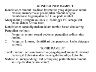 KONDISIONER RAMBUT
Kondisioner rambut : Sediaan kosmetika yang digunakan untuk
maksud memperbaiki penampilan rambut dengan
memberikan kegempalan dan kilau pada rambut
Mengandung detergen kationik 0,1% hingga 1% sebagai zat
utama dalam bentuk krim
Kondisioner dapat digunakan dalam rambut basah dan kering.
Pengujian meliputi:
1. Pengujian umum sesuai pedoman pengujian sediaan rias
rambut
2. Pengujian khusus, identifikasi dan penetapan kadar detergen
kationik
TONIK RAMBUT
Tonik rambut : sediaan kosmetika yang digunakan untuk maksud
mencegah kebotakan dan mencegah timbulnya ketombe.
Sediaan ini mengandung : zat perangsang pertumbuhan rambut,
antiseptika dan pelarut etanol
 