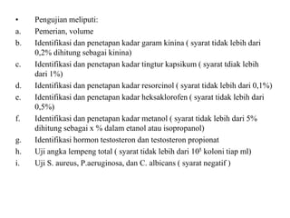 • Pengujian meliputi:
a. Pemerian, volume
b. Identifikasi dan penetapan kadar garam kinina ( syarat tidak lebih dari
0,2% dihitung sebagai kinina)
c. Identifikasi dan penetapan kadar tingtur kapsikum ( syarat tdiak lebih
dari 1%)
d. Identifikasi dan penetapan kadar resorcinol ( syarat tidak lebih dari 0,1%)
e. Identifikasi dan penetapan kadar heksaklorofen ( syarat tidak lebih dari
0,5%)
f. Identifikasi dan penetapan kadar metanol ( syarat tidak lebih dari 5%
dihitung sebagai x % dalam etanol atau isopropanol)
g. Identifikasi hormon testosteron dan testosteron propionat
h. Uji angka lempeng total ( syarat tidak lebih dari 105 koloni tiap ml)
i. Uji S. aureus, P.aeruginosa, dan C. albicans ( syarat negatif )
 