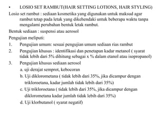• LOSIO SET RAMBUT(HAIR SETTING LOTIONS, HAIR STYLING)
Losio set rambut : sediaan kosmetika yang digunakan untuk maksud agar
rambut tetap pada letak yang dikehendaki untuk beberapa waktu tanpa
mengalami perubahan bentuk letak rambut.
Bentuk sediaan : suspensi atau aerosol
Pengujian meliputi:
1. Pengujian umum: sesuai pengujian umum sediaan rias rambut
2. Pengujian khusus : identifikasi dan penetapan kadar metanol ( syarat
tidak lebih dari 5% dihitung sebagai x % dalam etanol atau isopropanol)
3. Pengujian khusus sediaan aerosol
a. uji derajat semprot, kebocoran
b. Uji diklorometana ( tidak lebih dari 35%, jika dicampur dengan
trikloroetana, kadar jumlah tidak lebih dari 35%)
c. Uji trikloroetana ( tidak lebih dari 35%, jika dicampur dengan
diklorometana kadar jumlah tidak lebih dari 35%)
d. Uji klorbutanol ( syarat negatif)
 