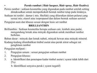 • Pernis rambut ( Hair laequer, Hair spray, Hair fixative)
Pernis rambut : sediaan kosmetika yang digunakan pada rambut setelah setting
dimaksudkan untuk memperkokoh bentuk rambut tetap pada letaknya.
Sediaan ini terdiri : damar ( mis. Shellak) yang dilarutkan dalam pelarut yang
sesuai mis; etanol atau isopropanol dan dalam bentuk sediaan aerosol.
Pengujian uum dan khusus sesuai dengan losio set rambut
BRILLIANTHIN
Brillianthin : Sediaan kosmetika berupa sediaan cair, lembek atau padat,
mengandung lemak atau minyak digunakan untuk membuat rambut
berkilau.
Bahan dasar : minyak dan lemak nabati, minyak hewan atau minyak mineral.
Kadang-kadang ditambahkan timbal asetat atau perak nitrat sebagai zat
penghitam rambut
Pengujian meliputi :
1. Pengujian umum : sesuai pengujian sediaan rambut
2. Pengujian khusus:
3. a. Identifikasi dan penetapan kadar timbal asetat ( syarat tidak lebih dari
2%)
b. Identifikasi senyawa perak ( syarat negatif)
 
