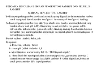 PEDOMAN PENGUJIAN SEDIAAN PENGERITING RAMBUT DAN PELURUS
RAMBUT
SEDIAAN PENGERITING RAMBUT
Sediaan pengeriting rambut : sediaan kosmetika yang digunakan dalam tata rias rambut
untuk mengubah bentuk rambut konfigurasi lurus menjadi konfigurasi keriting.
Sediaan pengeriting rambut : zat aktif ( zat alkalis mis; boraks, amoniumkabonat yang
beraksi alkalis kuat pH 9-11). Disamping itu zat pereduksi mis garam sulfit (
natrium atau kalium sulfit, guanidinbisulfit). Kadang-kadang ditambahakn turunan
merkaptan mis: asam tioglikolat, ammonium tioglikolat, gliseril monomerkaptan, β
merkaptopropionamida.
Bentuk sediaan : serbuk, krim ,cair.
Pengujian:
a. Pemerian, volume , bobot
b. syarat pH ( tidak lebih dari 9,5
c. Identifikasi zat warna kuning K2 CI. 19140 (syarat negatif)
d. Identifikasi dan penetapan kadar asam mercaptoacetat, garam atau esternya (
syarat kemasan rumah tangga tidak lebih dari dari 8 % tiap digunakan, kemasan
untuk penata rambut 11% tiap digunakan)
 
