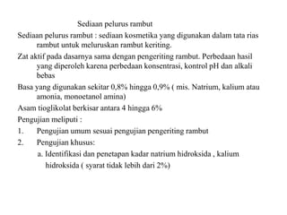 Sediaan pelurus rambut
Sediaan pelurus rambut : sediaan kosmetika yang digunakan dalam tata rias
rambut untuk meluruskan rambut keriting.
Zat aktif pada dasarnya sama dengan pengeriting rambut. Perbedaan hasil
yang diperoleh karena perbedaan konsentrasi, kontrol pH dan alkali
bebas
Basa yang digunakan sekitar 0,8% hingga 0,9% ( mis. Natrium, kalium atau
amonia, monoetanol amina)
Asam tioglikolat berkisar antara 4 hingga 6%
Pengujian meliputi :
1. Pengujian umum sesuai pengujian pengeriting rambut
2. Pengujian khusus:
a. Identifikasi dan penetapan kadar natrium hidroksida , kalium
hidroksida ( syarat tidak lebih dari 2%)
 