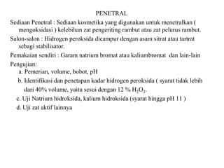 PENETRAL
Sediaan Penetral : Sediaan kosmetika yang digunakan untuk menetralkan (
mengoksidasi ) kelebihan zat pengeriting rambut atau zat pelurus rambut.
Salon-salon : Hidrogen peroksida dicampur dengan asam sitrat atau tartrat
sebagi stabilisator.
Pemakaian sendiri : Garam natrium bromat atau kaliumbromat dan lain-lain
Pengujian:
a. Pemerian, volume, bobot, pH
b. Identifikasi dan penetapan kadar hidrogen peroksida ( syarat tidak lebih
dari 40% volume, yaitu sesui dengan 12 % H2O2.
c. Uji Natrium hidroksida, kalium hidroksida (syarat hingga pH 11 )
d. Uji zat aktif lainnya
 