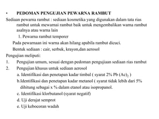 • PEDOMAN PENGUJIAN PEWARNA RAMBUT
Sediaan pewarna rambut : sediaan kosmetika yang digunakan dalam tata rias
rambut untuk mewarnai rambut baik untuk mengembalikan warna rambut
asalnya atau warna lain
1. Pewarna rambut temporer
Pada pewarnaan ini warna akan hilang apabila rambut dicuci.
Bentuk sediaan : cair, serbuk, krayon,dan aerosol
Pengujian meliputi:
1. Pengujian umum, sesuai dengan pedoman pengujiaan sediaan rias rambut
2. Pengujian khusus untuk sediaan aerosol
a. Identifikasi dan penetapan kadar timbal ( syarat 2% Pb (Ac)2 )
b.Identifikasi dan penetapan kadar metanol ( syarat tidak lebih dari 5%
dihitung sebagai x % dalam etanol atau isopropanol.
c. Identifikasi klorbutanol (syarat negatif)
d. Uji derajat semprot
e. Uji kebocoran wadah
 