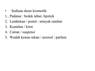 • Sediaan dasar kosmetik:
1.. Padatan : bedak tabur, lipstick
2. Lembekan / pomit : minyak rambut
3. Kentalan / krim
4. Cairan / suspensi
5. Wadah kemas tekan / aerosol : parfum
 