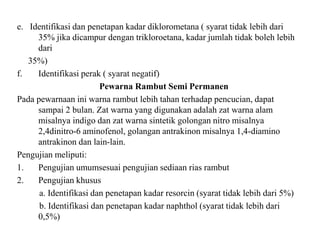 e. Identifikasi dan penetapan kadar diklorometana ( syarat tidak lebih dari
35% jika dicampur dengan trikloroetana, kadar jumlah tidak boleh lebih
dari
35%)
f. Identifikasi perak ( syarat negatif)
Pewarna Rambut Semi Permanen
Pada pewarnaan ini warna rambut lebih tahan terhadap pencucian, dapat
sampai 2 bulan. Zat warna yang digunakan adalah zat warna alam
misalnya indigo dan zat warna sintetik golongan nitro misalnya
2,4dinitro-6 aminofenol, golangan antrakinon misalnya 1,4-diamino
antrakinon dan lain-lain.
Pengujian meliputi:
1. Pengujian umumsesuai pengujian sediaan rias rambut
2. Pengujian khusus
a. Identifikasi dan penetapan kadar resorcin (syarat tidak lebih dari 5%)
b. Identifikasi dan penetapan kadar naphthol (syarat tidak lebih dari
0,5%)
 
