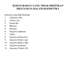 BAHAN-BAHAN YANG TIDAK DIIZINKAN
DIGUNAKAN DALAM KOSMETIKA
Senyawa yang tidak diizinkan
1. Antimon ( Sb)
2. Arsen ( As)
3. Garam Ba
4. Bitionol
5. Hormon
6. Senyawa kadmium
7. CHCl3
8. Senyawa Chrom (Cr)
9. Senyawa Perak ( Ag)
10. Senyawa Raksa ( Hg)
11. Senyawa Selenium
12. Senyawa Timbal ( Pb
 