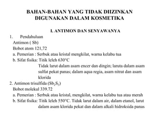 BAHAN-BAHAN YANG TIDAK DIIZINKAN
DIGUNAKAN DALAM KOSMETIKA
I. ANTIMON DAN SENYAWANYA
1. Pendahuluan
Antimon ( Sb)
Bobot atom 121,72
a. Pemerian : Serbuk atau kristal mengkilat, warna kelabu tua
b. Sifat fisika: Titik leleh 630°C
Tidak larut dalam asam encer dan dingin; laruta dalam asam
sulfat pekat panas; dalam aqua regia, asam nitrat dan asam
klorida
2. Antimon trisulfida (Sb2S3)
Bobot molekul 339.72
a. Pemerian : Serbuk atau kristal, mengkilat, warna kelabu tua atau merah
b. Sifat fisika: Titik leleh 550°C. Tidak larut dalam air, dalam etanol, larut
dalam asam klorida pekat dan dalam alkali hidroksida panas
 