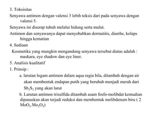 3. Toksisitas
Senyawa antimon dengan valensi 3 lebih toksis dari pada senyawa dengan
valensi 5.
Senyawa ini diserap tubuh melalui hidung serta mulut.
Antimon dan senyawanya dapat menyebabkan dermatitis, diarrhe, kolaps
hingga kematian
4. Sediaan
Kosmetika yang mungkin mengandung senyawa tersebut diatas adalah :
maskara, eye shadow dan eye liner.
5. Analisis kualitatif
1. Prinsip :
a. larutan logam antimon dalam aqua regia bila, ditambah dengan air
akan membentuk endapan putih yang berubah menjadi merah dari
Sb2S3 yang akan larut
b. Larutan antimon trisulfida ditambah asam fosfo-molibdat kemudian
dipanaskan akan terjadi reduksi dan membentuk molibdenum biru ( 2
MoO3.Mo2O5)
 
