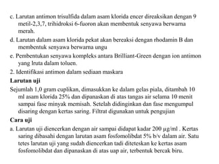 c. Larutan antimon trisulfida dalam asam klorida encer direaksikan dengan 9
metil-2,3,7, trihidroksi 6-fuoron akan membentuk senyawa berwarna
merah.
d. Larutan dalam asam klorida pekat akan bereaksi dengan rhodamin B dan
membentuk senyawa berwarna ungu
e. Pembentukan senyawa kompleks antara Brilliant-Green dengan ion antimon
yang lruta dalam toluen.
2. Identifikasi antimon dalam sediaan maskara
Larutan uji
Sejumlah 1,0 gram cuplikan, dimasukkan ke dalam gelas piala, ditambah 10
ml asam klorida 25% dan dipanaskan di atas tangas air selama 10 menit
sampai fase minyak memisah. Setelah didinginkan dan fase mengumpul
disaring dengan kertas saring. Filtrat digunakan untuk pengujian
Cara uji
a. Larutan uji diencerkan dengan air sampai didapat kadar 200 µg/ml . Kertas
saring dibasahi dengan larutan asam fosfomolibdat 5% b/v dalam air. Satu
tetes larutan uji yang sudah diencerkan tadi diteteskan ke kertas asam
fosfomolibdat dan dipanaskan di atas uap air, terbentuk bercak biru.
 