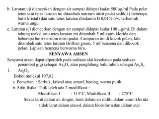 b. Larutan uji diencerkan dengan air sampai didapat kadar 500µg/ml Pada pelat
tetes satu tetes larutan ini ditambah natrium nitrit padat sedikit ( beberapa
butir kristal) dan satu tetes larutan rhodamin B 0,01% b/v, terbentuk
warna ungu
c. Larutan uji diencerkan dengan air sampai didapat kadar 100 µg/ml. Di dalam
tabung reaksi satu tetes larutan ini ditambah 5 ml asam klorida dan
beberapa butir natrium nitrit padat. Campuran ini di kocok pelan, lalu
ditambah satu tetes larutan Brillian green, 5 ml benzena dan dikocok
pelan. Lapisan benzena berwarna biru.
SENYAWA ARSEN
Senyawa arsen dapat diperoleh pada sediaan alat kesehatan pada sediaan
penambal gigi sebagai As2O3 atau penghilang bulu tubuh sebagai As2S3.
1. As2O3
Bobot molekul 197,82
a. Pemerian : Serbuk, kristal atau amorf, bening, warna putih
b. Sifat fisika: Titik leleh ada 2 modifikasi :
Modifikasi I : 313°C, Modifikasi II : 275°C
Sukar larut dalam air dingin; larut dalam air didih, dalam asam klorida
tidak larut dalam etanol, dalam kloroform dan dalam eter
 
