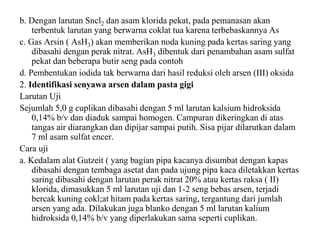 b. Dengan larutan Sncl2 dan asam klorida pekat, pada pemanasan akan
terbentuk larutan yang berwarna coklat tua karena terbebaskannya As
c. Gas Arsin ( AsH3) akan memberikan noda kuning pada kertas saring yang
dibasahi dengan perak nitrat. AsH3 dibentuk dari penambahan asam sulfat
pekat dan beberapa butir seng pada contoh
d. Pembentukan iodida tak berwarna dari hasil reduksi oleh arsen (III) oksida
2. Identifikasi senyawa arsen dalam pasta gigi
Larutan Uji
Sejumlah 5,0 g cuplikan dibasahi dengan 5 ml larutan kalsium hidroksida
0,14% b/v dan diaduk sampai homogen. Campuran dikeringkan di atas
tangas air diarangkan dan dipijar sampai putih. Sisa pijar dilarutkan dalam
7 ml asam sulfat encer.
Cara uji
a. Kedalam alat Gutzeit ( yang bagian pipa kacanya disumbat dengan kapas
dibasahi dengan tembaga asetat dan pada ujung pipa kaca diletakkan kertas
saring dibasahi dengan larutan perak nitrat 20% atau kertas raksa ( II)
klorida, dimasukkan 5 ml larutan uji dan 1-2 seng bebas arsen, terjadi
bercak kuning cokl;at hitam pada kertas saring, tergantung dari jumlah
arsen yang ada. Dilakukan juga blanko dengan 5 ml larutan kalium
hidroksida 0,14% b/v yang diperlakukan sama seperti cuplikan.
 