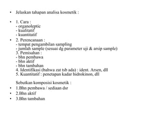 • Jelaskan tahapan analisa kosmetik :
• 1. Cara :
- organoleptic
- kualitatif
- kuantitatif
• 2. Perencanaan :
- tempat pengambilan sampling
- jumlah sample (sesuai dg parameter uji & arsip sample)
3. Pemisahan :
- bhn pembawa
- bhn aktif
- bhn tambahan
4. Identifikasi (bahwa zat tsb ada) : ident. Arsen, dll
5. Kuantitatif : penetapan kadar hidrokinon, dll
Sebutkan komposisi kosmetik :
• 1.Bhn pembawa / sediaan dsr
• 2.Bhn aktif
• 3.Bhn tambahan
 
