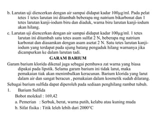 b. Larutan uji diencerkan dengan air sampai didapat kadar 100µg/ml. Pada pelat
tetes 1 tetes larutan ini ditambah beberapa mg natrium bikarbonat dan 1
tetes larutan kanji-iodum biru dan diaduk, warna biru larutan kanji-iodum
akan hilang.
c. Larutan uji diencerkan dengan air sampai didapat kadar 100µg/ml. 1 tetes
larutan ini ditambah satu tetes asam sulfat 2 N, beberapa mg natrium
karbonat dan diasamkan dengan asam asetat 2 N. Satu tetes larutan kanji-
iodum yang terdapat pada ujung batang pengaduk hilang warnanya jika
dicampurkan ke dalam larutan tadi.
GARAM BARIUM
Garam barium klorida dikenal juga sebagai pembawa zat warna yang biasa
dipakai pada lipstik. Selama garam barium ini tidak larut, maka
pemakaian tiak akan menimbulkan keracunan. Barium klorida yang larut
dalam air dan sangat beracun , pemakaian dalam kosmetik sudah dilarang.
Sebagai barium sulfida dapat diperoleh pada sediaan penghilang rambut tubuh.
1. Barium Sulfida
Bobot molekul : 169,42
a. Pemerian : Serbuk, berat, warna putih, kelabu atau kuning muda
b. Sifat fisika : Titik leleh lebih dari 2000°C
 