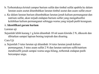b. Terbentuknya kristal campur barium sulfat dan timbal sulfat apabila ke dalam
larutan asam asetat ditambahkan larutan timbal asetat dan asam sulfat encer
c. Ke dalam larutan barium ditambahkan larutan jenuh kalium permanganat dan
natrium sulfat, akan terjadi endapan barium sulfat yang mengabsorbsi
kelebihan kalium permanganat sehingga warna yang terjadi putih keunguan.
ii. Identifikasi garam barium
Larutan uji
Sejumlah lebih kurang 1 g krim ditambah 10 ml asam klorida 2 N, dikocok dan
dibiarkan sampai lapisan bening terpisah dan disaring.
Cara Uji
a. Sejumlah 5 tetes larutan uji ditambah 14 tetes larutan jenuh kalium
permanganat, 5 tetes asam sulfat 2 N dan larutan natrium sulfit/natrium
metabisulfit jenuh sampai warna ungu hilang, terbentuk endapan putih
bercampur ungu.
 