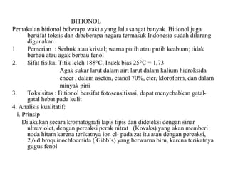 BITIONOL
Pemakaian bitionol beberapa waktu yang lalu sangat banyak. Bitionol juga
bersifat toksis dan dibeberapa negara termasuk Indonesia sudah dilarang
digunakan
1. Pemerian : Serbuk atau kristal; warna putih atau putih keabuan; tidak
berbau atau agak berbau fenol
2. Sifat fisika: Titik leleh 188°C, Indek bias 25°C = 1,73
Agak sukar larut dalam air; larut dalam kalium hidroksida
encer , dalam aseton, etanol 70%, eter, kloroform, dan dalam
minyak pini
3. Toksisitas : Bitionol bersifat fotosensitisasi, dapat menyebabkan gatal-
gatal hebat pada kulit
4. Analisis kualitatif:
i. Prinsip
Dilakukan secara kromatografi lapis tipis dan dideteksi dengan sinar
ultraviolet, dengan pereaksi perak nitrat (Kovaks) yang akan memberi
noda hitam karena terikatnya ion cl- pada zat itu atau dengan pereaksi,
2,6 dibroquinochloemida ( Gibb’s) yang berwarna biru, karena terikatnya
gugus fenol
 