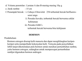 d. Volume penotolan : Larutan A dan B masing-masing 10µ g
e. Jarak rambat : 15 cm
f. Penampak bercak : i. Cahaya Ultraviolet 254 terbentuk bercak berfluores-
sensi ungu
ii. Pereaksi kovaks, terbentuk bercak berwarna coklat
kehitaman
iii. Pereaksi Gibb’s
terbentuk bercak berwarna biru kehijauan
HORMON
Pendahuluan
Hormon estrogen diserap kulit manusia dan dapat menghilangkan keriput-
keriput serta memperbaiki kekenyalan kulit. Ternyata pada penyelidikan
lebih lanjut diketemukan pula hormon untuk menekan pertumbuhan rambut,
yaitu hormon estrogen, sedangkan untuk mempercepat pertumbuhan
rambjut digunakan hormon androgen
 
