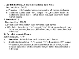 i. Dietil stilbestrol ( 3,4-di(p-hidroksifenil)-heks-3 ena)
Bobot molekul : 268,36
a. Pemerian : Serbuk atau hablur, warna putih, tak berbau, tak berasa
b. Sifat fisika : Jarak lebur 168°C sampai 174°C, tidak larut dalam air ;
mudah larut dalam etanol ( 95%), dalam eter, agak sukar larut dalam
minyak kacang
ii. Estradiol 17 β
Bobot molekul : 272,37
a. Pemerian : Serbuk hablur, tidak berwarna, tidak berbau
b. Sifat fisika : Jarak lebur 173°C sampai 178°C, Tidak larut dalam air; larut
dalam eter, metanol, benzena , kloroform, minyak biji kapas, dan alkali
hidroksida
iii. Estradiol benzoat (Estron)
Bobot molekul : 376,49
a. Pemerian : Serbuk hablur, tidak berwarna, tidak berbau
b. Sifat fisika: Jarak lebur 191°C sampai 195°C. Rotasi jenis +59° sampai
63° dalam 1,01% dioksan. Larut dalam etanol, dalam aseton, dalam
dioksan, agak sukar laurt dalam eter, minyak nabati dan dalam alkalio
hidroksida
 
