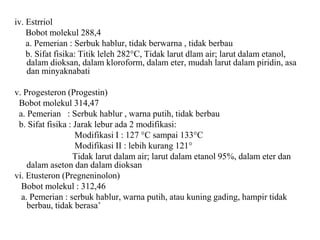 iv. Estrriol
Bobot molekul 288,4
a. Pemerian : Serbuk hablur, tidak berwarna , tidak berbau
b. Sifat fisika: Titik leleh 282°C, Tidak larut dlam air; larut dalam etanol,
dalam dioksan, dalam kloroform, dalam eter, mudah larut dalam piridin, asa
dan minyaknabati
v. Progesteron (Progestin)
Bobot molekul 314,47
a. Pemerian : Serbuk hablur , warna putih, tidak berbau
b. Sifat fisika : Jarak lebur ada 2 modifikasi:
Modifikasi I : 127 °C sampai 133°C
Modifikasi II : lebih kurang 121°
Tidak larut dalam air; larut dalam etanol 95%, dalam eter dan
dalam aseton dan dalam dioksan
vi. Etusteron (Pregneninolon)
Bobot molekul : 312,46
a. Pemerian : serbuk hablur, warna putih, atau kuning gading, hampir tidak
berbau, tidak berasa’
 