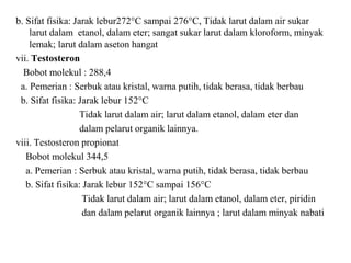 b. Sifat fisika: Jarak lebur272°C sampai 276°C, Tidak larut dalam air sukar
larut dalam etanol, dalam eter; sangat sukar larut dalam kloroform, minyak
lemak; larut dalam aseton hangat
vii. Testosteron
Bobot molekul : 288,4
a. Pemerian : Serbuk atau kristal, warna putih, tidak berasa, tidak berbau
b. Sifat fisika: Jarak lebur 152°C
Tidak larut dalam air; larut dalam etanol, dalam eter dan
dalam pelarut organik lainnya.
viii. Testosteron propionat
Bobot molekul 344,5
a. Pemerian : Serbuk atau kristal, warna putih, tidak berasa, tidak berbau
b. Sifat fisika: Jarak lebur 152°C sampai 156°C
Tidak larut dalam air; larut dalam etanol, dalam eter, piridin
dan dalam pelarut organik lainnya ; larut dalam minyak nabati
 