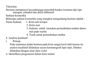 Toksisitas
Hormon mempunyai kecendrungan penyebab kanker terutama dari tipe
estrogen, estradiol dan dietil stilbestrol
Sediaan kosmetika
Beberapa sediaan kosmetika yang mungkin mengandung hormon adalah :
Nama Sediaan : 1. Krim anti keriput
2. Krim urut
3. Sediaan untuk menekan pertumbuhan rambut abnor-
mal pada wanita
4. Tonik untuk pertumbuhan rambut
4. Analisis kualitatif
i. Prinsip
Pada umumnya kadar hormon pada krim sangat kecil oleh karena itu
analisis kualitatif dilakukan secara kromatografi lapis tipis. Deteksi
dilakukan dengan sinar ultra violet
ii. Identifikasi progesteron dalam krim malam
 