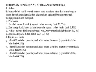 PEDOMAN PENGUJIAAN SEDIAAN KOSMETIKA
1. Sabun
Sabun adalah hasil reaksi antara basa natrium atau kalium dengan
asam lemak atau lemak dan digunakan sebagai bahan pencuci.
Pengujian umum meliputi:
a. Pemerian
b. Jumlah asam lemak ( syarat tidak kurang dari 76,5%)
c. Zat yang tidak larut dalam etanol ( syarat tidak lebih dari 2,5%)
d. Alkali bebas dihitung sebagai Na2O (syarat tidak lebih dari 0,2 %)
e. Klorida (syarat tidak lebih dari 0,8 %)
f. Uji iritasi mata
g. Identifikasi dan penetapan kadar asam benzoat ( syarat tidak le-
bih dari 0,2%)
h. Identifikasi dan penetapan kadar asam dehidro asetat (syarat tidak
lebih dari 0,5%)
i. Identifikasi dan penetapan kadar asam salisilat ( syarat tidak le-
bih dari 0,2%)
 