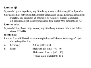 Larutan uji
Sejumlah 1 gram cuplikan yang ditimbang seksama, ditimbang 0,5 ml parafin
Cair dan sedikit natrium sulfat anhidrat, dipanaskan di atas penangas air sampai
meleleh, lalu ditambah 25 ml etanol 95% sambil diaduk. Campuran
dibiarkan memisah dan beningan atau fase etanol 95% dipisahkan ( A)
Larutan baku
Sejumlah 25 mg baku progesteron yang ditimbang seksama dilarutkan dalam
etanol 95% (B)
Identifikasi
Larutan A dan B ditotolkan secara terpisah dan dilakukan kromatografi lapis
tipis sebagai berikut:
a. Lempeng : Silika gel FG 254
b. Eluen : Heksana-etil asetat (60 : 40)
Heksana-etil asetat ( 60 : 30)
Toluen-asam asetat (80 : 20 )
 
