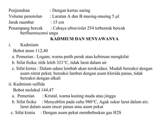 Penjenuhan : Dengan kertas saring
Volume penotolan : Larutan A dan B masing-masing 5 µl
Jarak raambat : 15 cm
Penampang bercak : Cahaya ultraviolet 254 terbentuk bercak
berfluorescensi ungu
KADMIUM DAN SENYAWANYA
i. Kadmium
Bobot atom 112,40
a. Pemerian : Logam, warna putih perak atau kebiruan mengkilat
b. Sifat fisika; titik leleh 321°C, tidak larut dalam air
c. Sifat kimia : Dalam udara lembab akan teroksidasi. Mudah bereaksi dengan
asam nitrat pekat; bereaksi lambat dengan asam klorida panas, tidak
bereaksi dengan alkali
ii. Kadmium sulfida
Bobot molekul 144,47
a. Pemerian : Kristal, warna kuning muda atau jingga
b. Sifat fisika : Menyublim pada suhu 980°C, Agak sukar larut dalam air;
larut dalam asam encer panas atau asam pekat
c. Sifat kimia : Dengan asam pekat membebaskan gas H2S
 