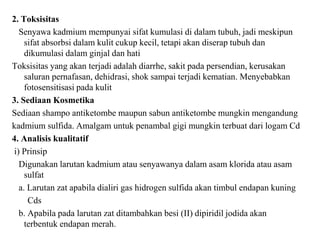 2. Toksisitas
Senyawa kadmium mempunyai sifat kumulasi di dalam tubuh, jadi meskipun
sifat absorbsi dalam kulit cukup kecil, tetapi akan diserap tubuh dan
dikumulasi dalam ginjal dan hati
Toksisitas yang akan terjadi adalah diarrhe, sakit pada persendian, kerusakan
saluran pernafasan, dehidrasi, shok sampai terjadi kematian. Menyebabkan
fotosensitisasi pada kulit
3. Sediaan Kosmetika
Sediaan shampo antiketombe maupun sabun antiketombe mungkin mengandung
kadmium sulfida. Amalgam untuk penambal gigi mungkin terbuat dari logam Cd
4. Analisis kualitatif
i) Prinsip
Digunakan larutan kadmium atau senyawanya dalam asam klorida atau asam
sulfat
a. Larutan zat apabila dialiri gas hidrogen sulfida akan timbul endapan kuning
Cds
b. Apabila pada larutan zat ditambahkan besi (II) dipiridil jodida akan
terbentuk endapan merah.
 
