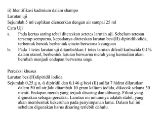 ii) Identifikasi kadmium dalam shampo
Larutan uji
Sejumlah 5 ml cuplikan diencerkan dengan air sampai 25 ml
Cara Uji
a. Pada kertas saring tebal diteteskan setetes larutan uji. Sebelum tetesan
terserap sempurna, kepadanya diteteskan larutan besi(II) dipiridiliodida,
terbentuk bercak berbentuk cincin berwarna keunguan
b. Pada 1 tetes larutan uji ditambahkan 1 tetes larutan difenil karbazida 0,1%
dalam etanol, berbentuk larutan berwarna merah yang kemudian akan
berubah menjadi endapan berwarna ungu
Pereaksi khusus
Larutan besi(II)dipiridil iodida
Sejumlah 0,25 g α, ά dipiridil dan 0,146 g besi (II) sulfat 7 hidrat dilarutkan
dalam 50 ml air,lalu ditambah 10 gram kalium iodida, dikocok selama 30
menit. Endapan merah yang terjadi disaring dan dibuang. Filtrat yang
digunakan sebagai pereaksi. Larutan ini umumnya adalah stabil, yang
akan membentuk kekeruhan pada penyimpanan lama. Dalam hal ini
sebelum digunakan harus disaring terlebih dahulu.
 