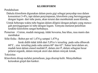 KLOROFORM
Pendahuluan
Dahulu kloroform digunakan dalam pasta gigi sebagai penyedap rasa dalam
konsentrasi 3-4%, tapi dalam penyimpanan, kloroform yang bersinggungan
dengan logam dari tube pasta, akan terurai dan membentuk asam klorida,
Untuk beberapa waktu tube bagian dalam dilapisi dengan pelapis yang mence-
gah persinggungan isi tube dengan logam. Ternyata menurut penelitian
terakhir kloroform sangat berbahaya.
Pemerian : Cairan, mudah menguap, tidak bewarna, bau khas, rasa manis dan
membakar
Sifat fisika : Bobot per ml 1,474 g sampai 1,479 g
Jarak didih tidak lebih dari 5,0%v/v tersuling pada suhu dibawah
60°C , sisa tersuling pada suhu antara 60° dan 62°. Sukar larut dalam air,
mudah larut dalam etanol mutlakl P, dalam eter P, dalam sebagian besar
pelarut organik, dalam minyak atsiri dan dalam minyak lemak.
Toksisitas
Kloroform diisap melalui pernafasan, juga diserap kulit. Menyebabkan
kerusakan ginjal dan kanker.
 