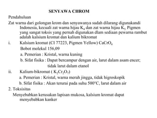 SENYAWA CHROM
Pendahuluan
Zat warna dari golongan krom dan senyawanya sudah dilarang digunakandi
Indonesia, kecuali zat warna hijau K4 dan zat warna hijau K5. Pigmen
yang sangat toksis yang pernah digunakan dlam sediaan pewarna rambut
adalah kalsium kromat dan kalium bikromat
i. Kalsium kromat (CI 77223, Pigmen Yellow) CaCrO4
Bobot molekul 156,09
a. Pemerian : Kristal, warna kuning
b. Sifat fisika : Dapat bercampur dengan air, larut dalam asam encer;
tidak larut dalam etanol
ii. Kalium-bikromat ( K2Cr2O7)
a. Pemerian : Kristal, warna merah jingga, tidak higroskopik
b. Sifat fisika : Akan terurai pada suhu 500°C, larut dalam air
2. Toksisitas
Menyebabkan kerusakan lapisan mukosa, kalsium kromat dapat
menyebabkan kanker
 