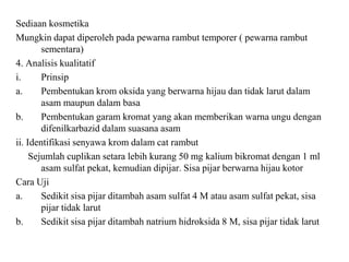 Sediaan kosmetika
Mungkin dapat diperoleh pada pewarna rambut temporer ( pewarna rambut
sementara)
4. Analisis kualitatif
i. Prinsip
a. Pembentukan krom oksida yang berwarna hijau dan tidak larut dalam
asam maupun dalam basa
b. Pembentukan garam kromat yang akan memberikan warna ungu dengan
difenilkarbazid dalam suasana asam
ii. Identifikasi senyawa krom dalam cat rambut
Sejumlah cuplikan setara lebih kurang 50 mg kalium bikromat dengan 1 ml
asam sulfat pekat, kemudian dipijar. Sisa pijar berwarna hijau kotor
Cara Uji
a. Sedikit sisa pijar ditambah asam sulfat 4 M atau asam sulfat pekat, sisa
pijar tidak larut
b. Sedikit sisa pijar ditambah natrium hidroksida 8 M, sisa pijar tidak larut
 